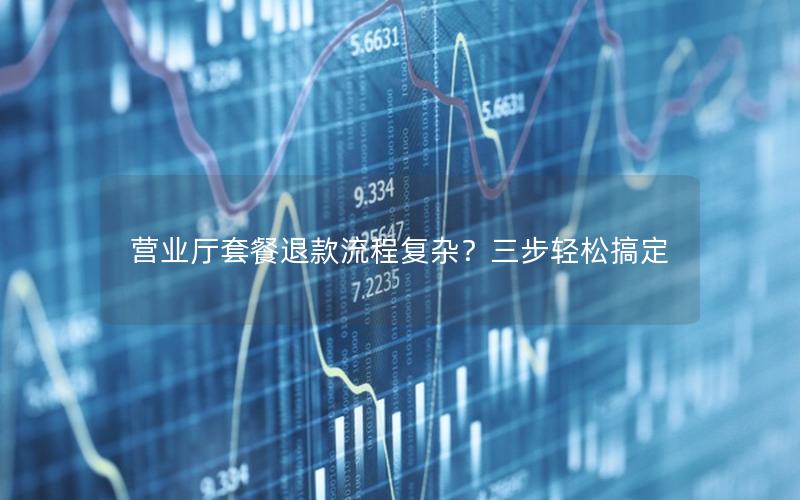 营业厅套餐退款流程复杂？三步轻松搞定