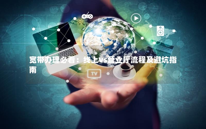 宽带办理必看：线上vs营业厅流程及避坑指南