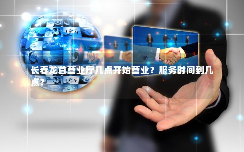 长春龙首营业厅几点开始营业？服务时间到几点？