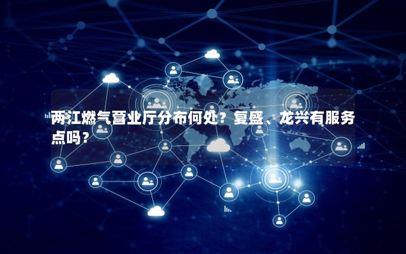 两江燃气营业厅分布何处？复盛、龙兴有服务点吗？