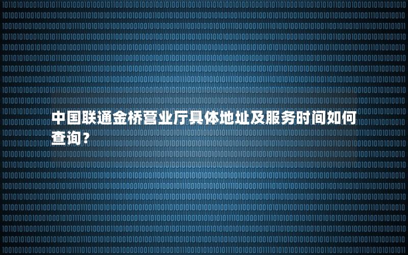 中国联通金桥营业厅具体地址及服务时间如何查询？