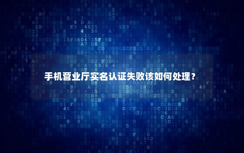 手机营业厅实名认证失败该如何处理？