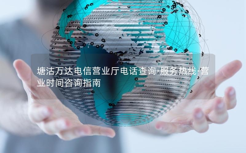 塘沽万达电信营业厅电话查询·服务热线·营业时间咨询指南