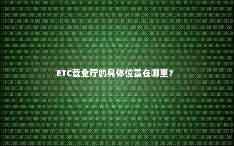 ETC营业厅的具体位置在哪里？
