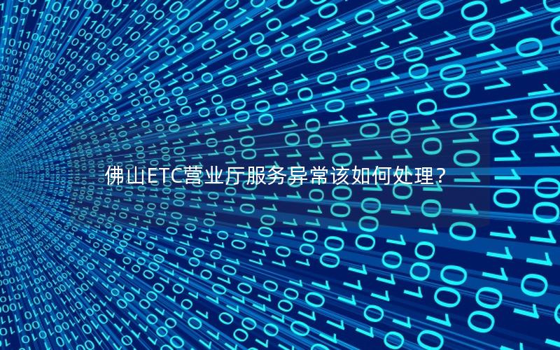 佛山ETC营业厅服务异常该如何处理？
