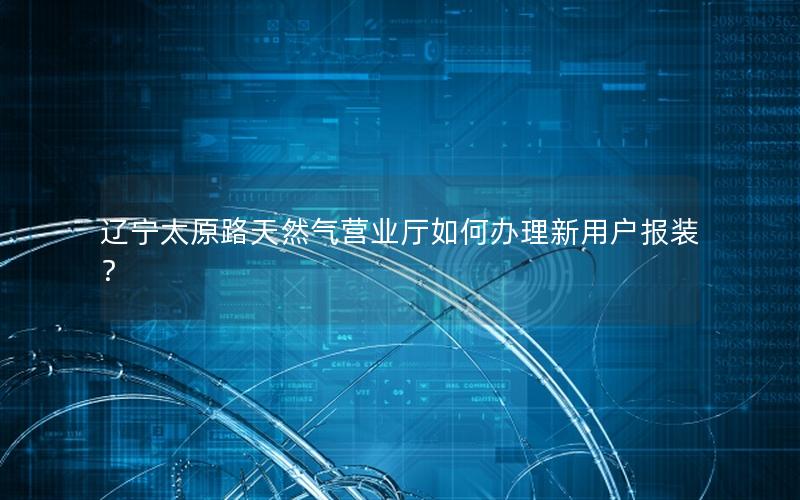辽宁太原路天然气营业厅如何办理新用户报装？