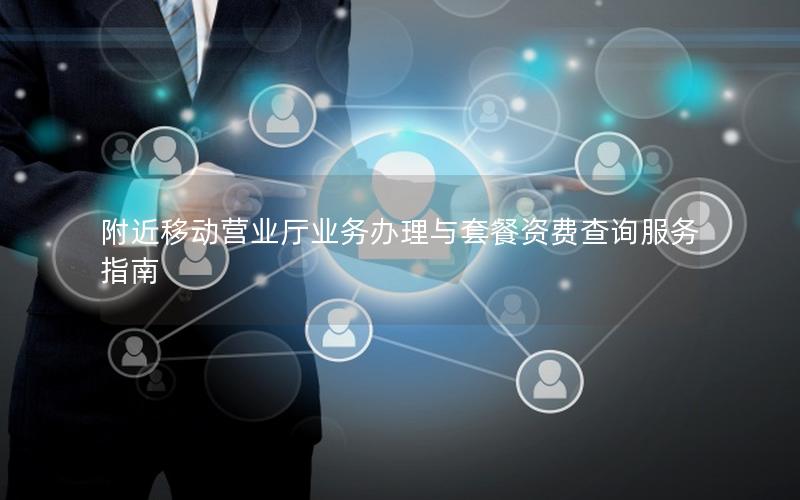 附近移动营业厅业务办理与套餐资费查询服务指南
