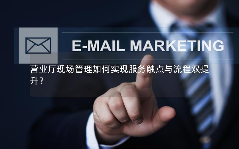 营业厅现场管理如何实现服务触点与流程双提升？