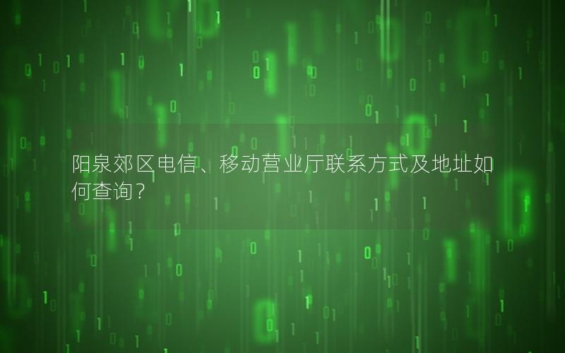 阳泉郊区电信、移动营业厅联系方式及地址如何查询？