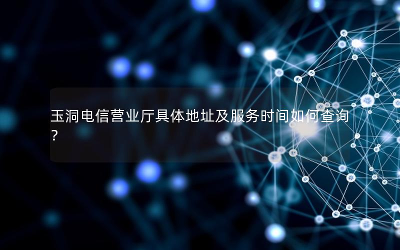 玉洞电信营业厅具体地址及服务时间如何查询？