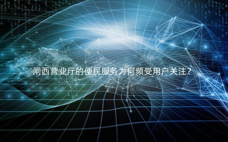 闸西营业厅的便民服务为何频受用户关注？