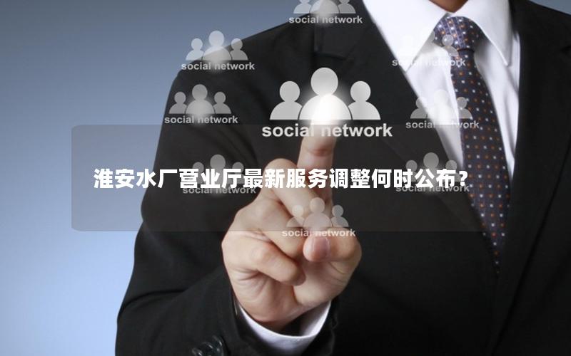 淮安水厂营业厅最新服务调整何时公布？