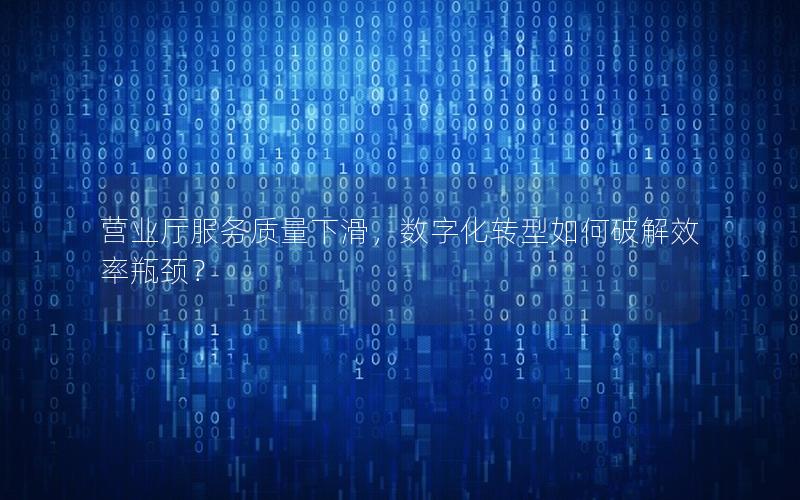 营业厅服务质量下滑，数字化转型如何破解效率瓶颈？