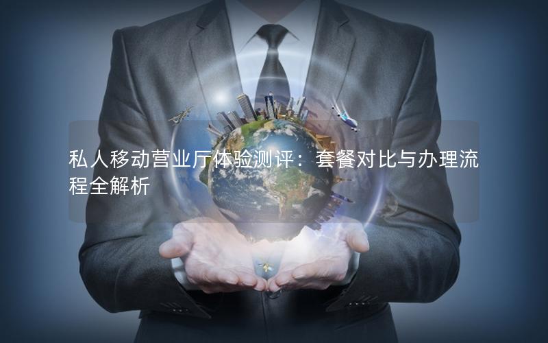 私人移动营业厅体验测评：套餐对比与办理流程全解析