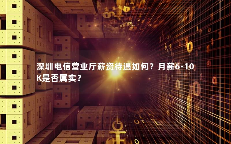 深圳电信营业厅薪资待遇如何？月薪6-10K是否属实？