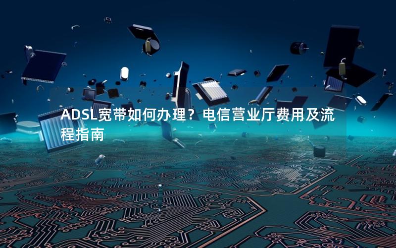 ADSL宽带如何办理？电信营业厅费用及流程指南