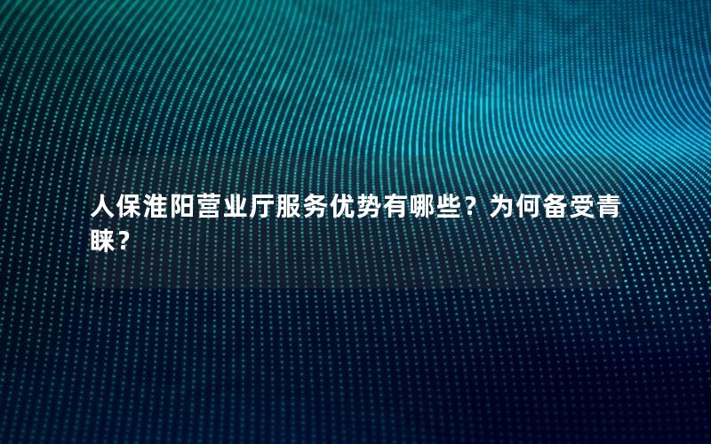 人保淮阳营业厅服务优势有哪些？为何备受青睐？