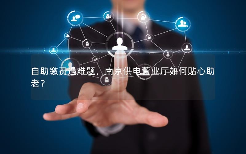 自助缴费遇难题，南京供电营业厅如何贴心助老？