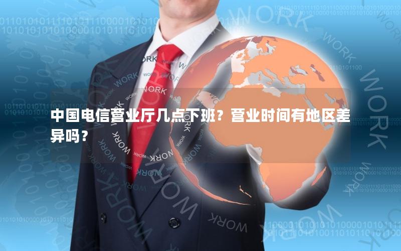 中国电信营业厅几点下班？营业时间有地区差异吗？