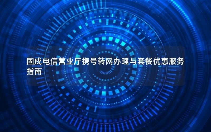 固戍电信营业厅携号转网办理与套餐优惠服务指南