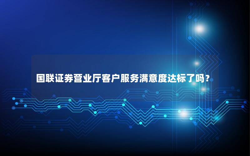 国联证券营业厅客户服务满意度达标了吗？