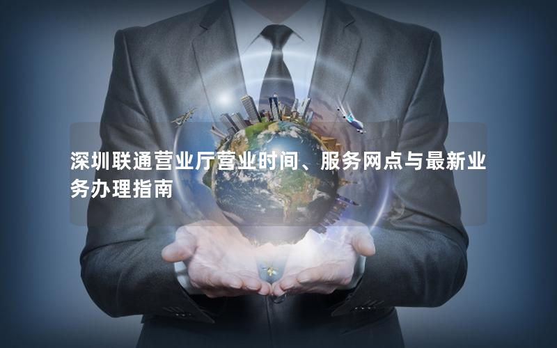 深圳联通营业厅营业时间、服务网点与最新业务办理指南