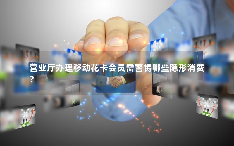 营业厅办理移动花卡会员需警惕哪些隐形消费？