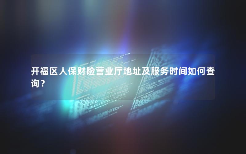 开福区人保财险营业厅地址及服务时间如何查询？