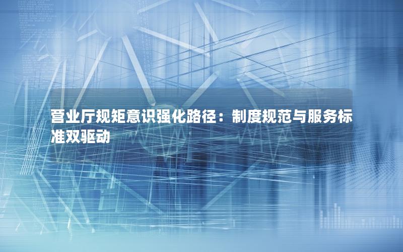 营业厅规矩意识强化路径：制度规范与服务标准双驱动