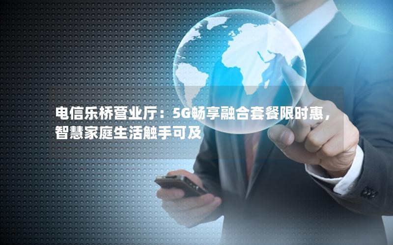 电信乐桥营业厅：5G畅享融合套餐限时惠，智慧家庭生活触手可及