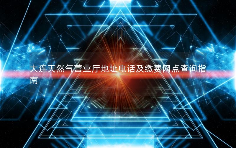 大连天然气营业厅地址电话及缴费网点查询指南