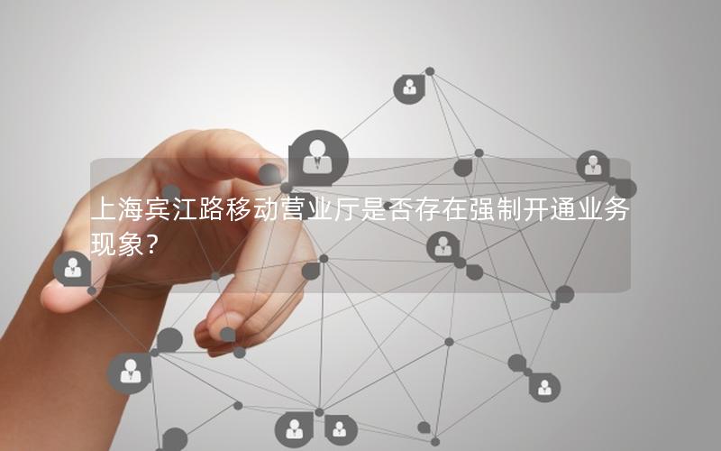 上海宾江路移动营业厅是否存在强制开通业务现象？