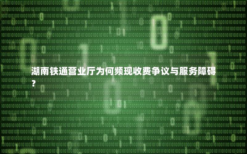 湖南铁通营业厅为何频现收费争议与服务障碍？