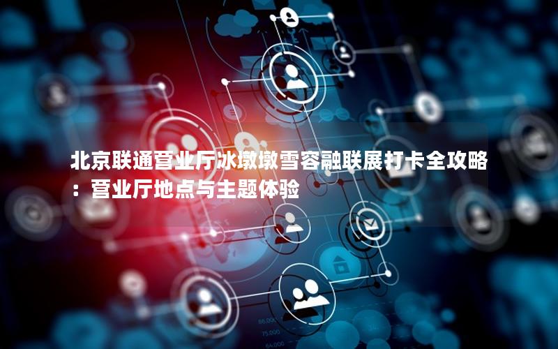 北京联通营业厅冰墩墩雪容融联展打卡全攻略：营业厅地点与主题体验
