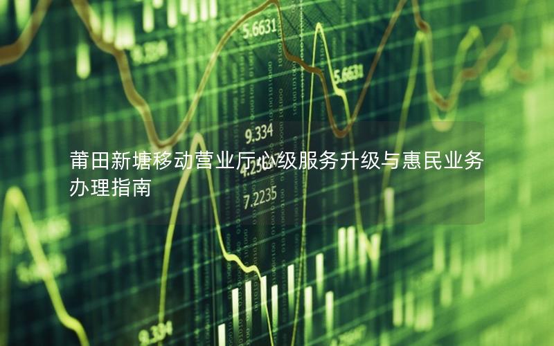 莆田新塘移动营业厅心级服务升级与惠民业务办理指南