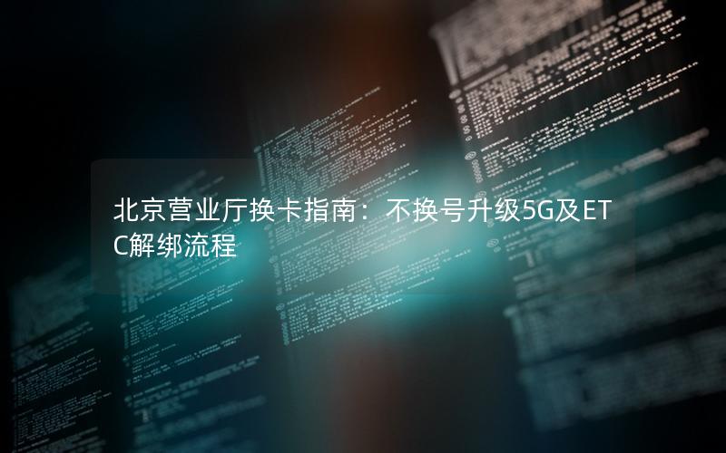 北京营业厅换卡指南：不换号升级5G及ETC解绑流程