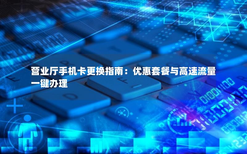 营业厅手机卡更换指南：优惠套餐与高速流量一键办理
