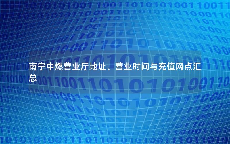 南宁中燃营业厅地址、营业时间与充值网点汇总