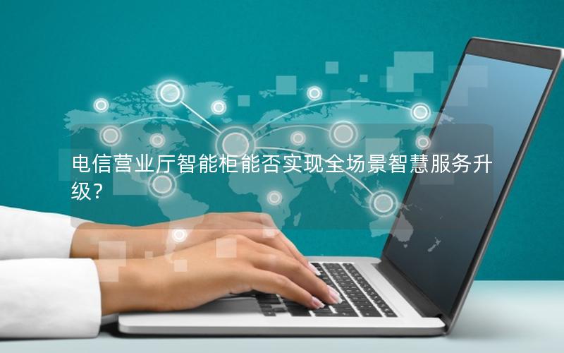 电信营业厅智能柜能否实现全场景智慧服务升级？