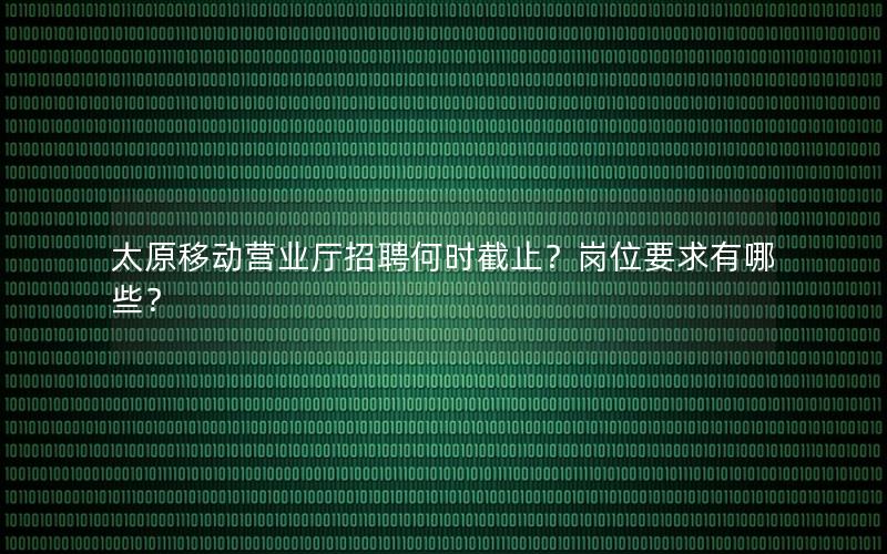 太原移动营业厅招聘何时截止？岗位要求有哪些？