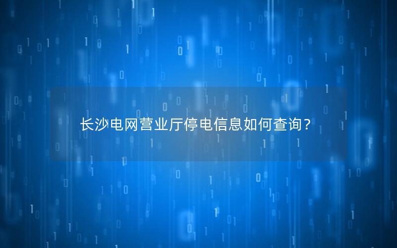 长沙电网营业厅停电信息如何查询？