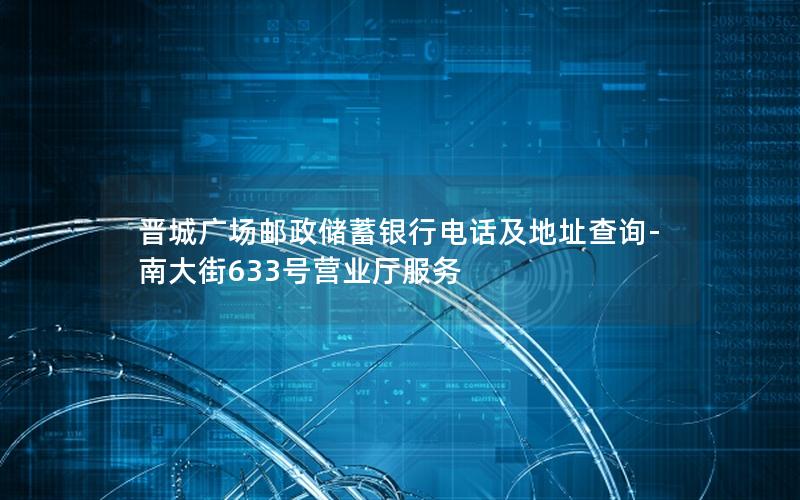 晋城广场邮政储蓄银行电话及地址查询-南大街633号营业厅服务
