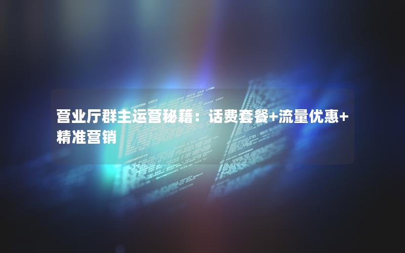 营业厅群主运营秘籍：话费套餐+流量优惠+精准营销