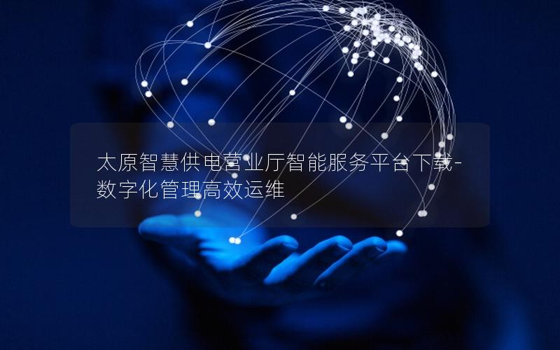 太原智慧供电营业厅智能服务平台下载-数字化管理高效运维