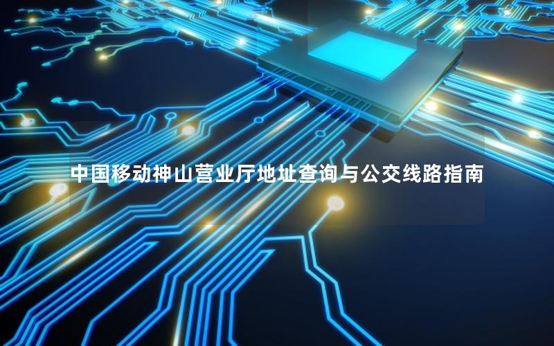 中国移动神山营业厅地址查询与公交线路指南