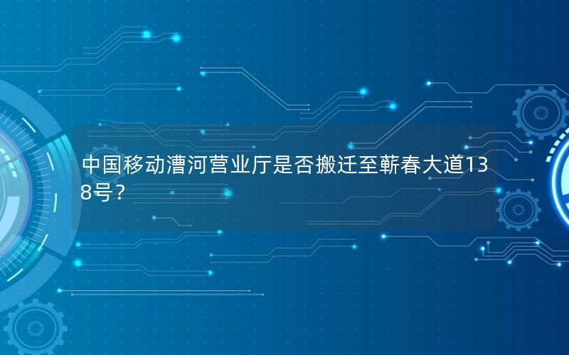 中国移动漕河营业厅是否搬迁至蕲春大道138号？