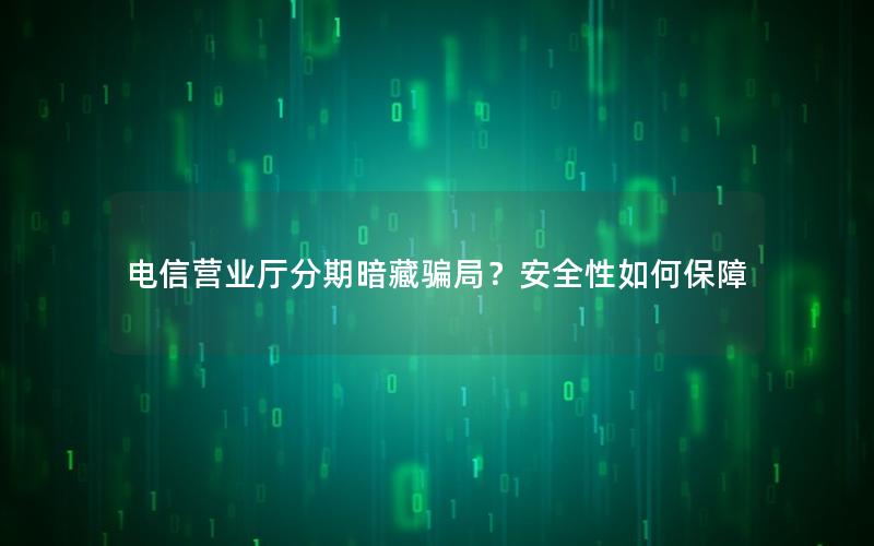 电信营业厅分期暗藏骗局？安全性如何保障
