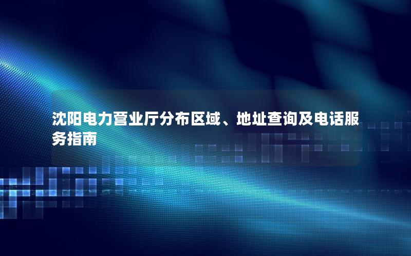 沈阳电力营业厅分布区域、地址查询及电话服务指南