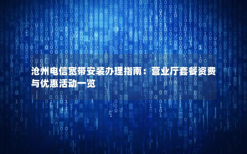 沧州电信宽带安装办理指南：营业厅套餐资费与优惠活动一览