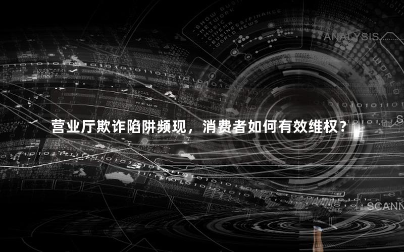 营业厅欺诈陷阱频现，消费者如何有效维权？
